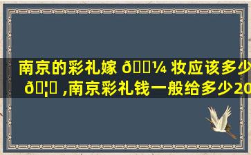 南京的彩礼嫁 🐼 妆应该多少 🦟 ,南京彩礼钱一般给多少2021
